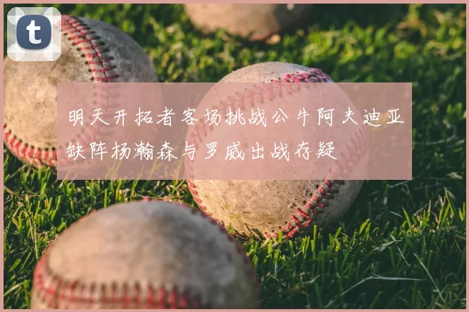 明天开拓者客场挑战公牛阿夫迪亚缺阵杨瀚森与罗威出战存疑