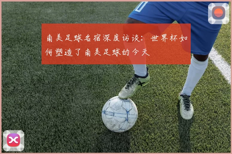 南美足球名宿深度访谈：世界杯如何塑造了南美足球的今天