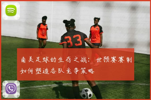 南美足球的生存之战：世预赛赛制如何塑造各队竞争策略