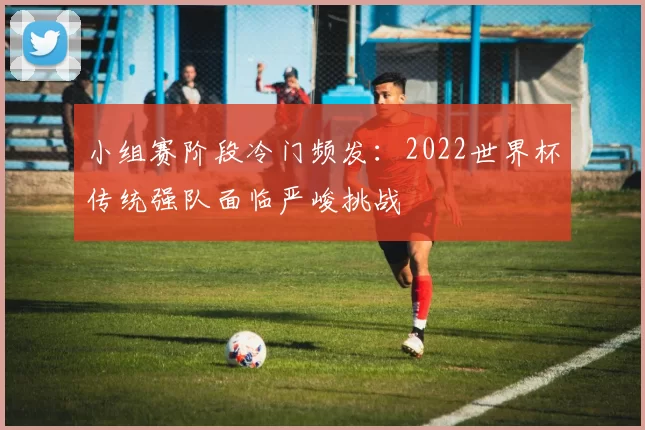 小组赛阶段冷门频发：2022世界杯传统强队面临严峻挑战