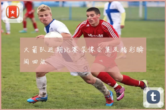 火箭队近期比赛录像合集及精彩瞬间回放