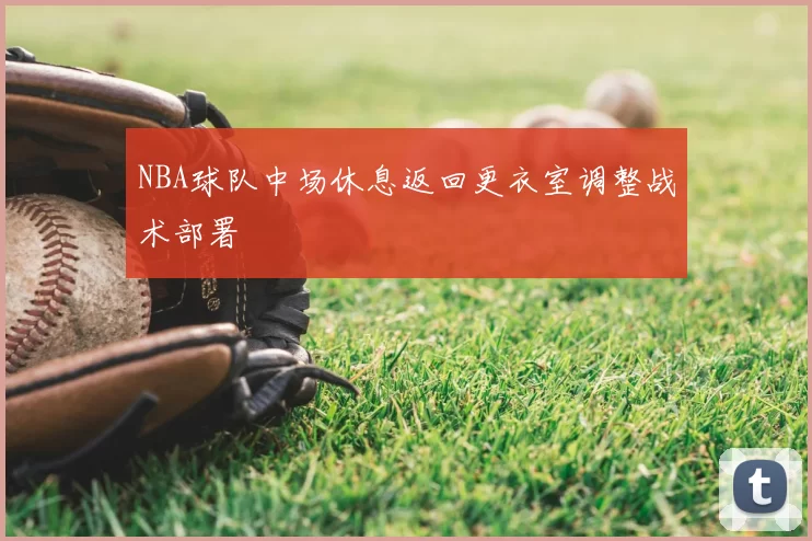 NBA球队中场休息返回更衣室调整战术部署