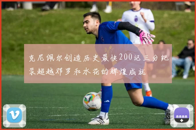 克尼佩尔创造历史最快200记三分纪录超越邓罗和水花的辉煌成就