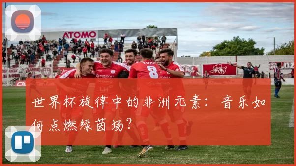 世界杯旋律中的非洲元素：音乐如何点燃绿茵场？