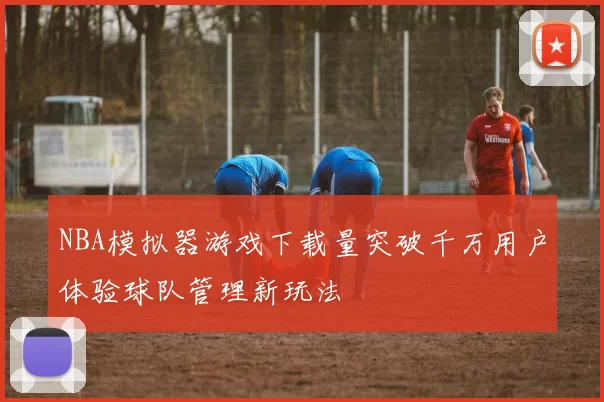 NBA模拟器游戏下载量突破千万用户体验球队管理新玩法
