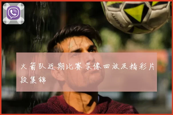 火箭队近期比赛录像回放及精彩片段集锦