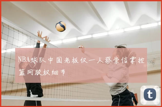 NBA球队中国老板仅一人蔡崇信掌控篮网股权细节
