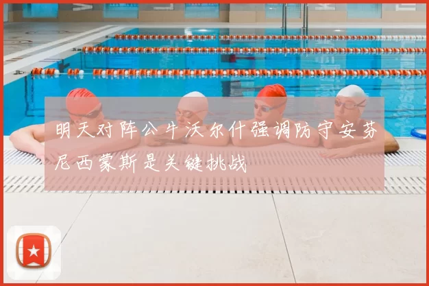 明天对阵公牛沃尔什强调防守安芬尼西蒙斯是关键挑战