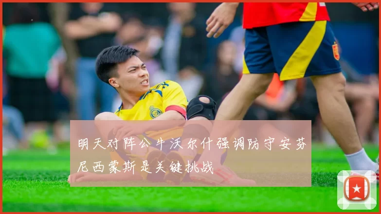 明天对阵公牛沃尔什强调防守安芬尼西蒙斯是关键挑战