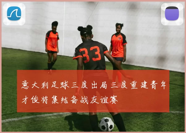 意大利足球三度出局三度重建青年才俊将集结备战友谊赛