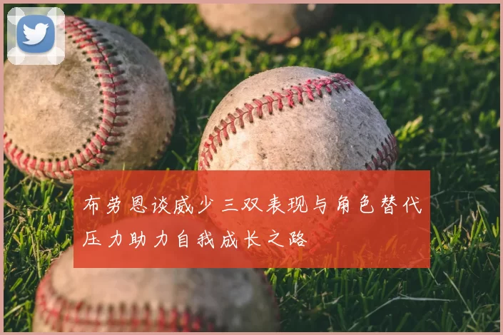 布劳恩谈威少三双表现与角色替代压力助力自我成长之路