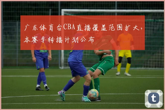 广东体育台CBA直播覆盖范围扩大，本赛季转播计划公布
