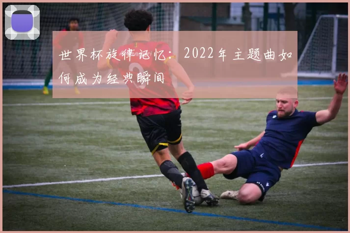 世界杯旋律记忆：2022年主题曲如何成为经典瞬间