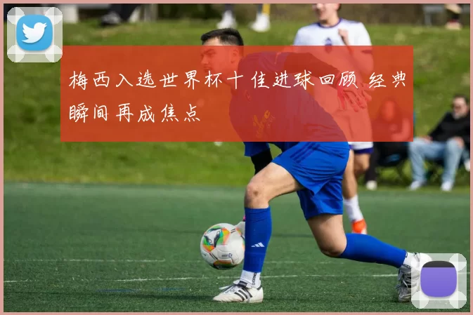梅西入选世界杯十佳进球回顾 经典瞬间再成焦点