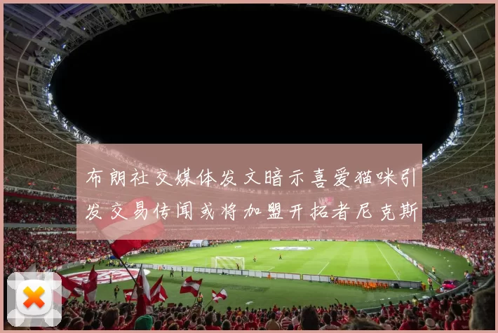 布朗社交媒体发文暗示喜爱猫咪引发交易传闻或将加盟开拓者尼克斯雷霆湖人