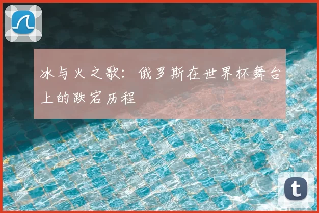冰与火之歌：俄罗斯在世界杯舞台上的跌宕历程