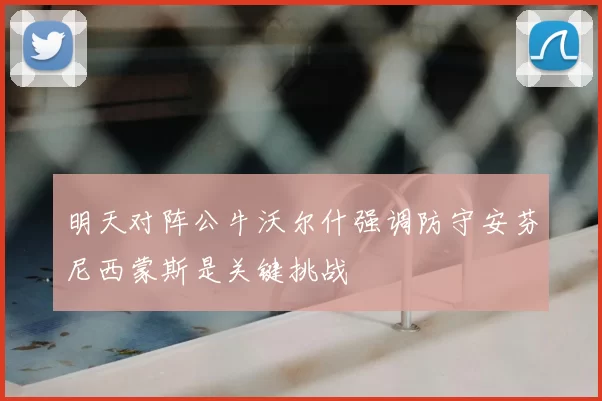 明天对阵公牛沃尔什强调防守安芬尼西蒙斯是关键挑战