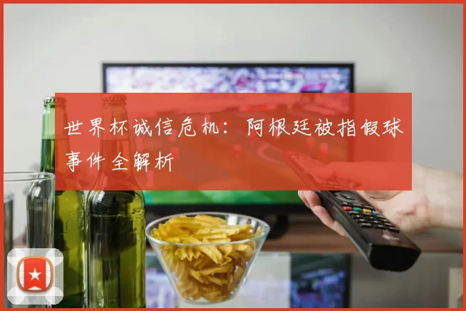 世界杯诚信危机：阿根廷被指假球事件全解析