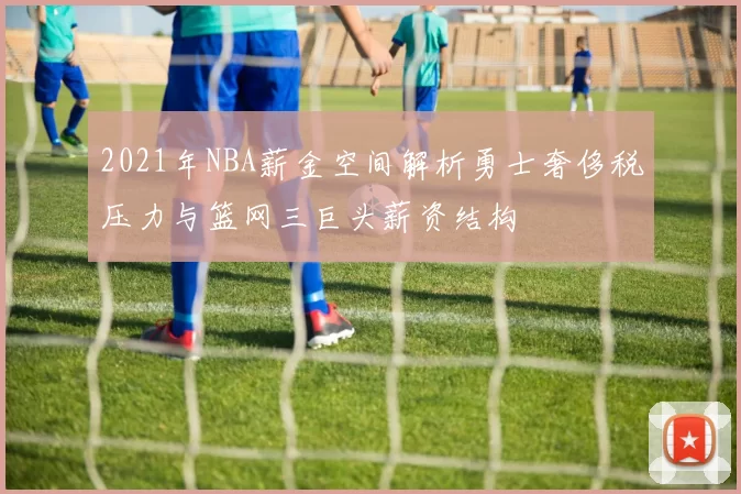 2021年NBA薪金空间解析勇士奢侈税压力与篮网三巨头薪资结构