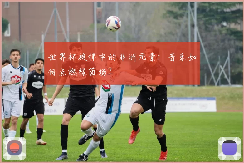 世界杯旋律中的非洲元素：音乐如何点燃绿茵场？