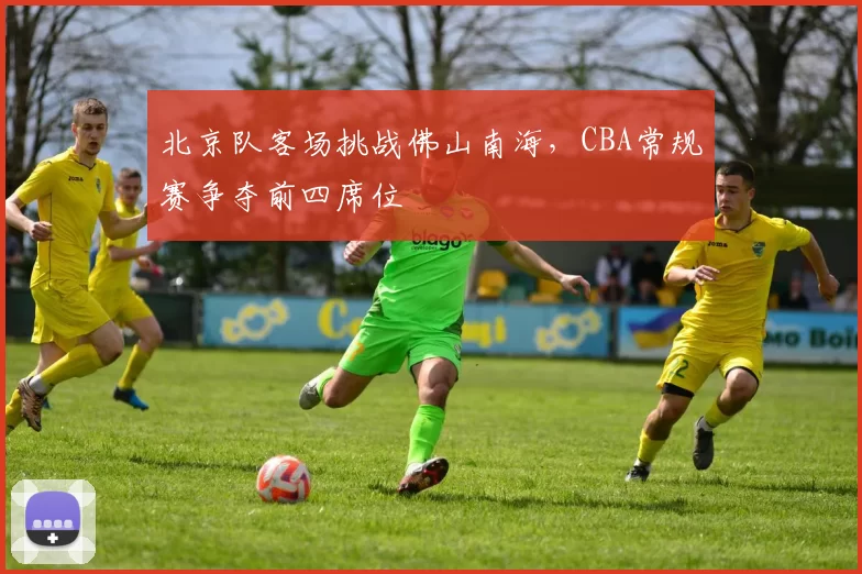 北京队客场挑战佛山南海，CBA常规赛争夺前四席位