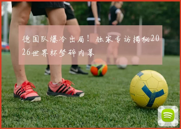 德国队爆冷出局!独家专访揭秘2026世界杯梦碎内幕