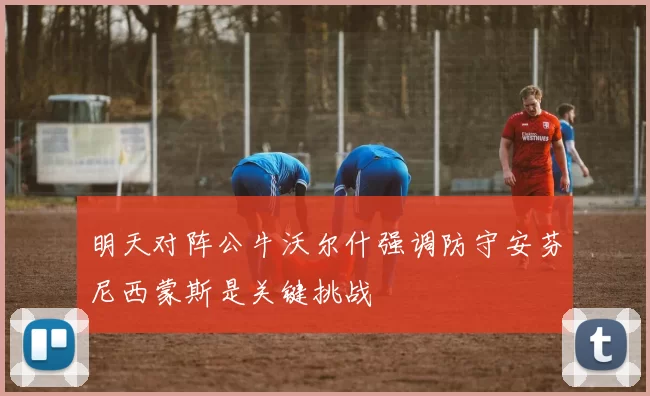 明天对阵公牛沃尔什强调防守安芬尼西蒙斯是关键挑战