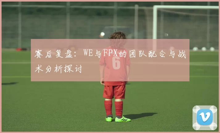 赛后复盘：WE与FPX的团队配合与战术分析探讨